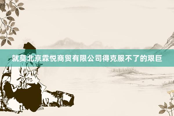 就莫北京霖悦商贸有限公司得克服不了的艰巨