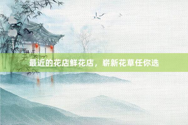 最近的花店鲜花店，崭新花草任你选