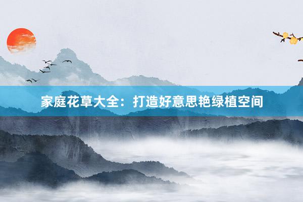 家庭花草大全:打造好意思艳绿植空间